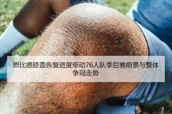 恩比德膝盖恢复进度牵动76人队季后赛前景与整体争冠走势
