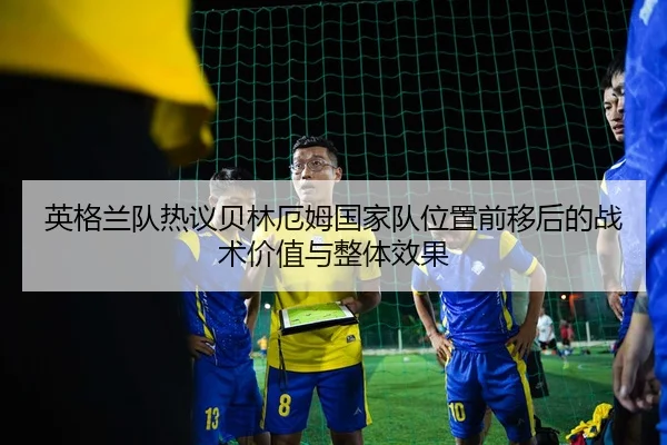 英格兰队热议贝林厄姆国家队位置前移后的战术价值与整体效果